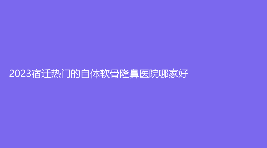 2023宿遷熱門的自體軟骨隆鼻醫(yī)院哪家好？市人民醫(yī)院燒傷科、奕美、康美等機(jī)構(gòu)哪家費(fèi)用低？