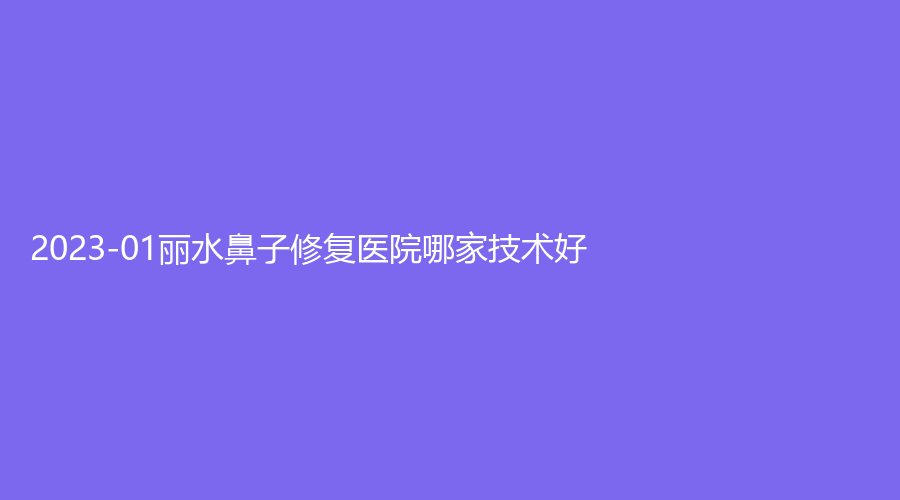 2023-01麗水鼻子修復(fù)醫(yī)院哪家技術(shù)好？家家診所、市中心醫(yī)院中心、芘麗芙外科等機(jī)構(gòu)穩(wěn)居前五！