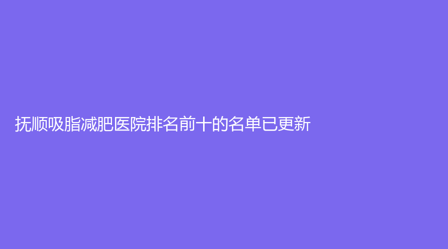 撫順吸脂減肥醫(yī)院排名前十的名單已更新！藍(lán)天診所、陳彩蓓（原新協(xié)和）診所