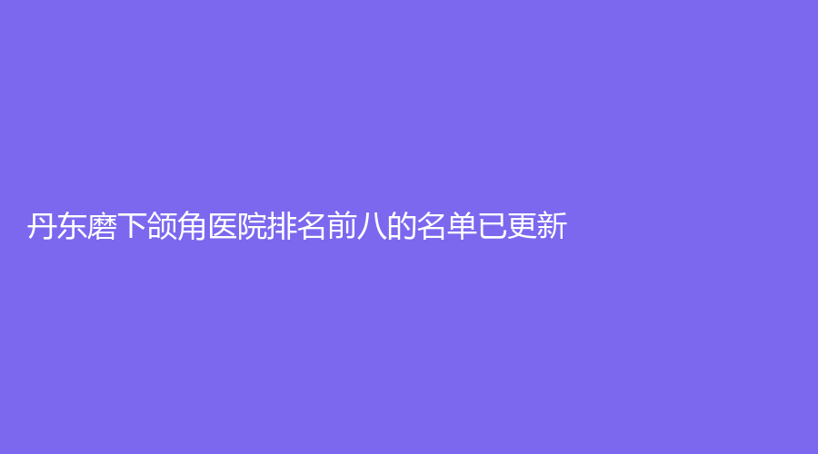 丹東磨下頜角醫(yī)院排名前八的名單已更新！