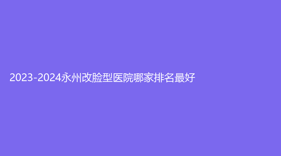 2023-2024永州改臉型醫(yī)院哪家排名好？?jī)缪\所、瀟灑、瑞瀾等機(jī)構(gòu)哪個(gè)效果好？