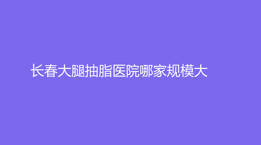 長(zhǎng)春大腿抽脂醫(yī)院哪家規(guī)模大？