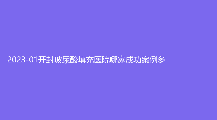 2023-01開封玻尿酸填充醫(yī)院哪家成功案例多？美特診所、莫奈時光診所、杞縣眼病醫(yī)院等機(jī)構(gòu)哪個便宜？