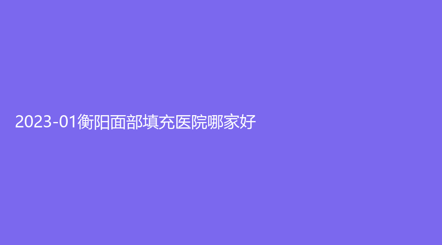 2023-01衡陽面部填充醫(yī)院哪家好？婉媄伊思雅、希美、衡東金典美集診所等機構