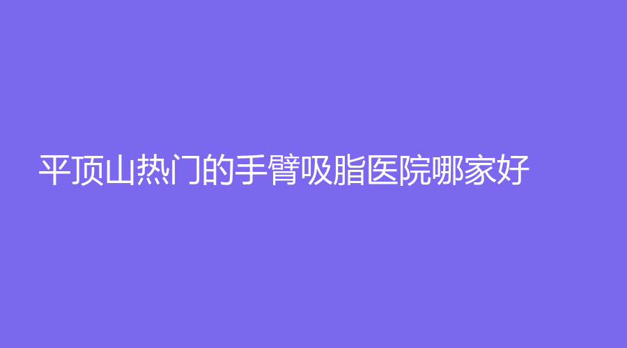 平頂山熱門(mén)的手臂吸脂醫(yī)院哪家好？安一峰醫(yī)學(xué)、博美、曾大夫等機(jī)構(gòu)倍受青睞