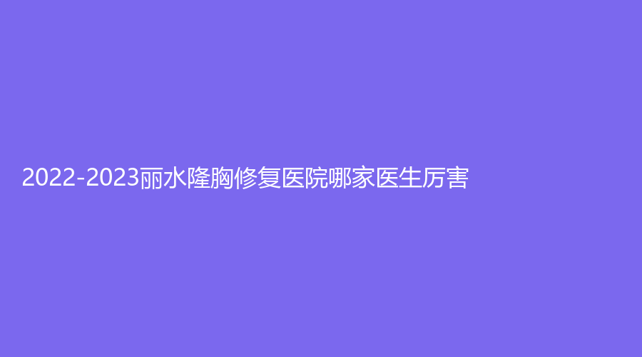 2022-2023麗水隆胸修復醫(yī)院哪家醫(yī)生厲害？