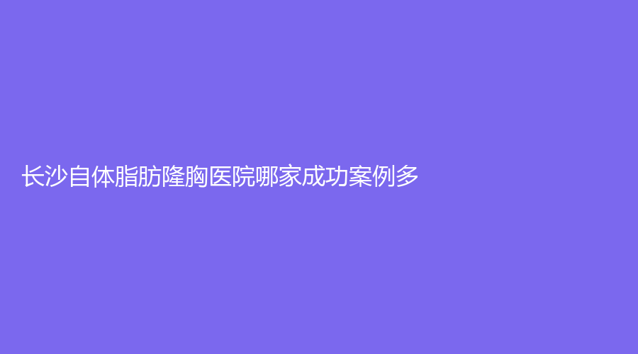 長(zhǎng)沙自體脂肪隆胸醫(yī)院哪家成功案例多？