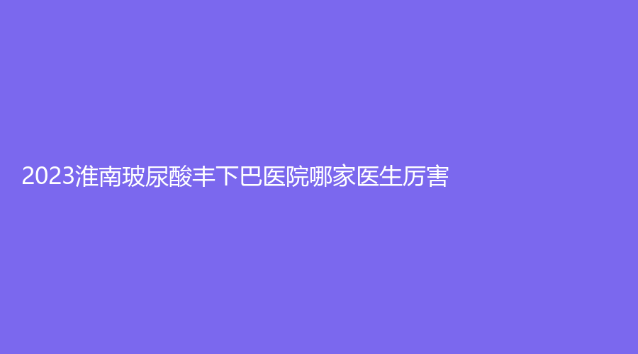 2023淮南玻尿酸豐下巴醫(yī)院哪家醫(yī)生厲害？