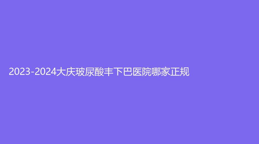 2023-2024大慶玻尿酸豐下巴醫(yī)院哪家正規(guī)？