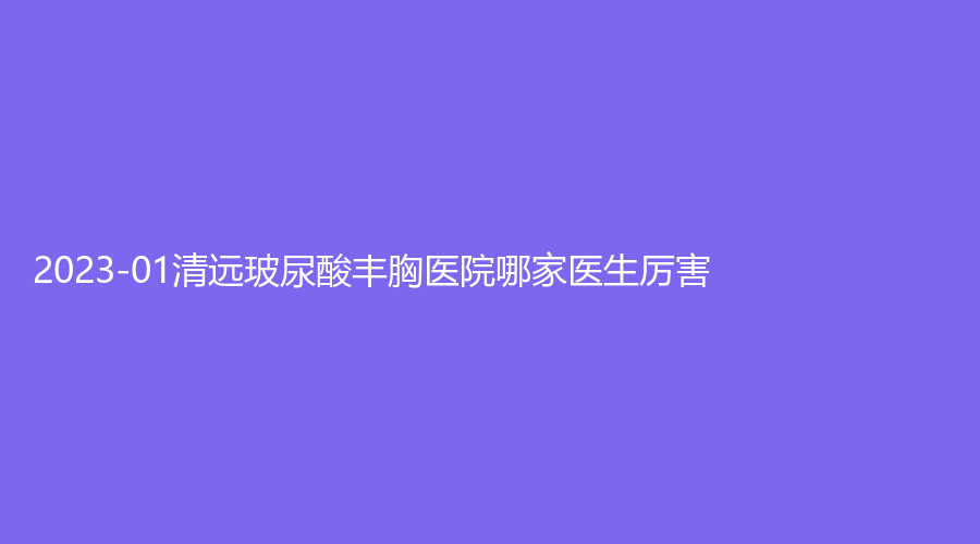 2023-01清遠(yuǎn)玻尿酸豐胸醫(yī)院哪家醫(yī)生厲害？養(yǎng)和醫(yī)院科、瑞麗、華美紅妝外科等