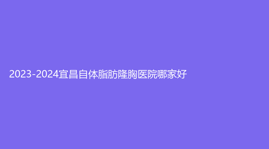 2023-2024宜昌自體脂肪隆胸醫(yī)院哪家好？