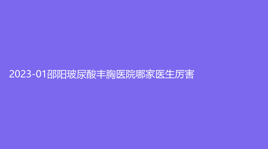 2023-01邵陽玻尿酸豐胸醫(yī)院哪家醫(yī)生厲害？新術(shù)（真愛）、人民醫(yī)院燒傷科、市