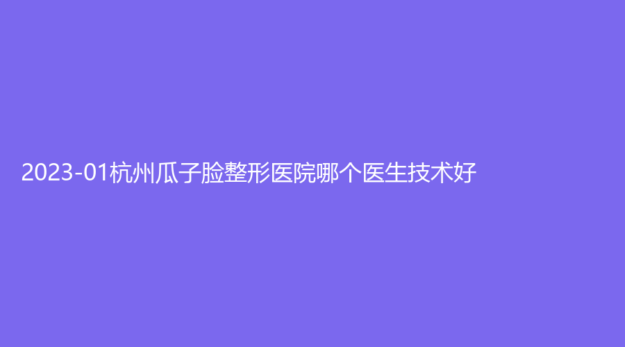 2023-01杭州瓜子臉整形醫(yī)院哪個(gè)醫(yī)生技術(shù)好？顏久生診所、趙正、吉奧診所等機(jī)
