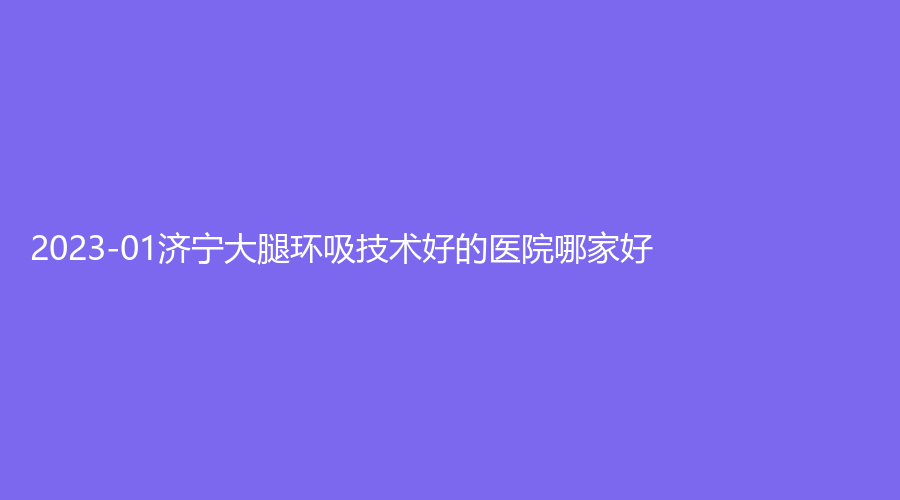 2023-01濟(jì)寧大腿環(huán)吸技術(shù)好的醫(yī)院哪家好？大華藝美、梁山雅悅診所、名媛診所等機(jī)構(gòu)不負(fù)眾望！