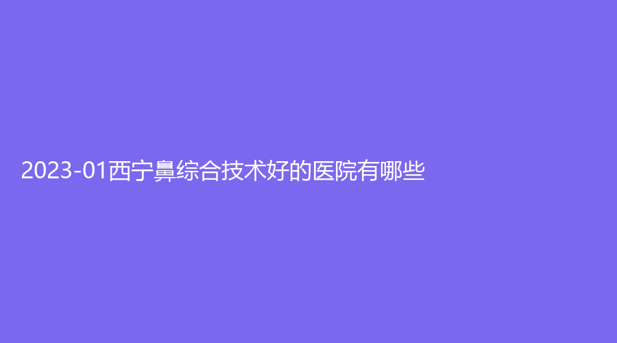 2023-01西寧鼻綜合技術(shù)好的醫(yī)院有哪些？市第三人民醫(yī)院燒傷科、華美、李麗霞