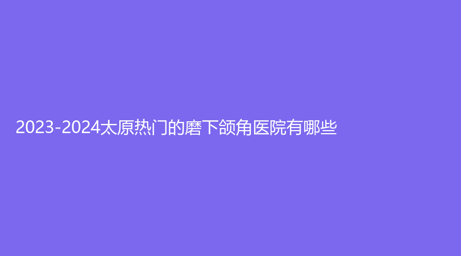 2023-2024太原熱門(mén)的磨下頜角醫(yī)院有哪些？