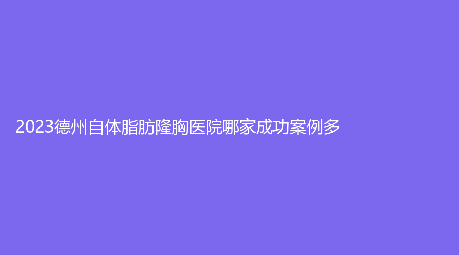 2023德州自體脂肪隆胸醫(yī)院哪家成功案例多？