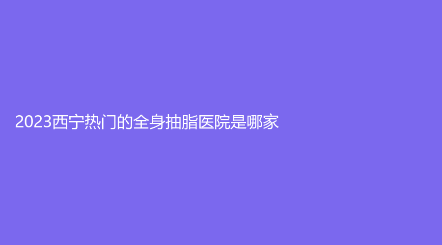 2023西寧熱門的全身抽脂醫(yī)院是哪家？韓亞診所、時光、量麗診所等機(jī)構(gòu)哪個便宜？