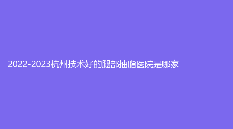 2022-2023杭州技術(shù)好的腿部抽脂醫(yī)院是哪家？同榮麗格、美辰、千晴診所等機(jī)構(gòu)哪家更專(zhuān)業(yè)？