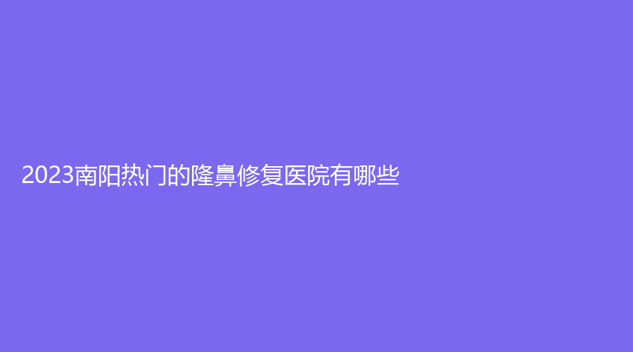 2023南陽熱門的隆鼻修復(fù)醫(yī)院有哪些？