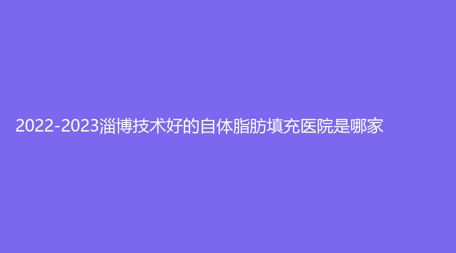 2022-2023淄博技術(shù)好的自體脂肪填充醫(yī)院是哪家？