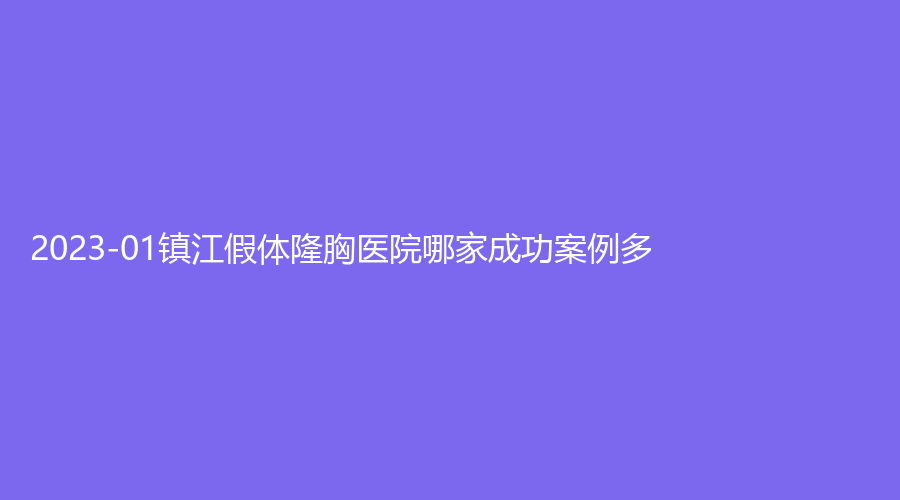 2023-01鎮(zhèn)江假體隆胸醫(yī)院哪家成功案例多？丹陽恒美、市第三人民醫(yī)院科、西嬋