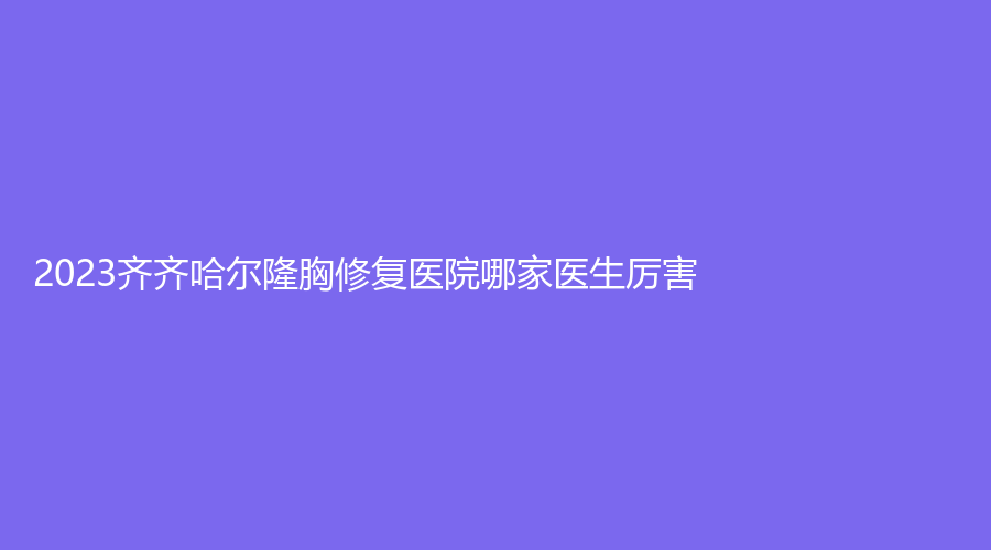 2023齊齊哈爾隆胸修復(fù)醫(yī)院哪家醫(yī)生厲害？醫(yī)學(xué)院附屬第一醫(yī)院科、美好今生、靚婕等機(jī)構(gòu)哪個(gè)正規(guī)？
