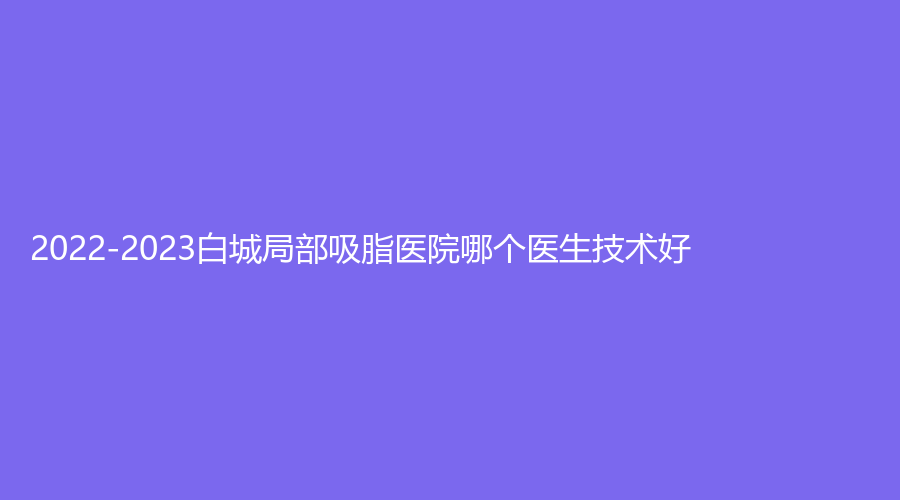 2022-2023白城局部吸脂醫(yī)院哪個醫(yī)生技術(shù)好？長春、嘉顏診所、洋洋等機(jī)構(gòu)哪家醫(yī)生專業(yè)？