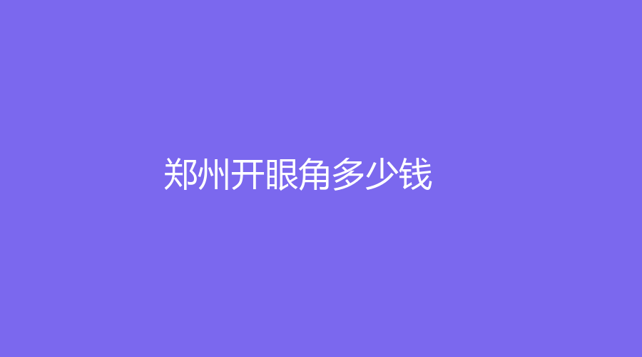 2022-2023在鄭州做開眼角多少費用？做開眼角有哪些好處？哪家醫(yī)院成功案例多？