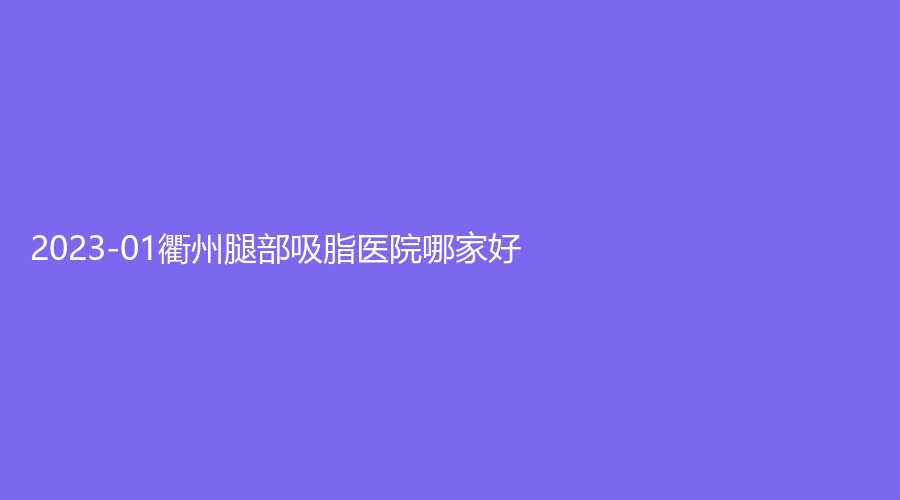 2023-01衢州腿部吸脂醫(yī)院哪家好？雪榮醫(yī)院中心、德爾美客診所、市中醫(yī)院科等機構(gòu)哪個便宜？