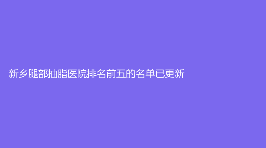 新鄉(xiāng)腿部抽脂醫(yī)院排名前五的名單已更新！