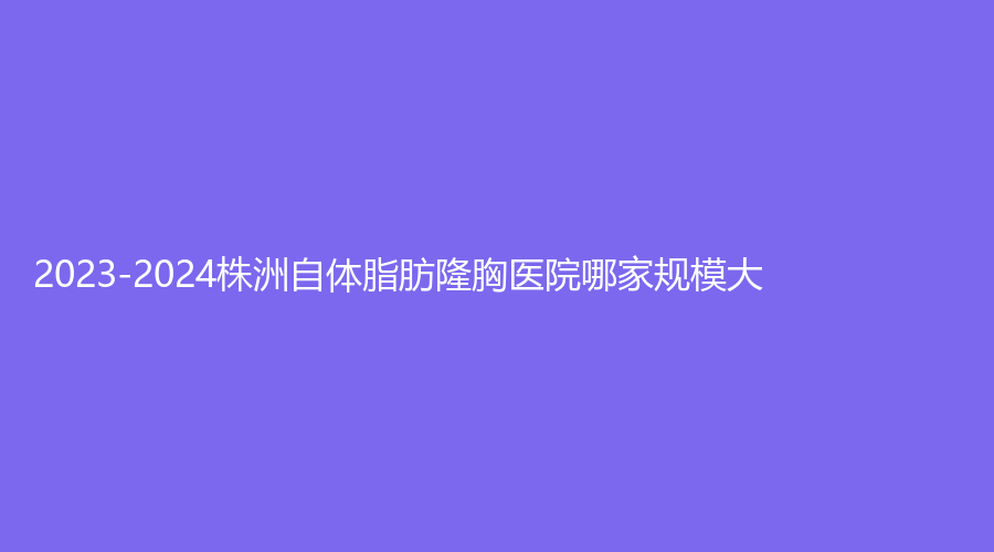 2023-2024株洲自體脂肪隆胸醫(yī)院哪家規(guī)模大？華美年華、三三一周醫(yī)生診所、美辰等機構(gòu)登頂前五！