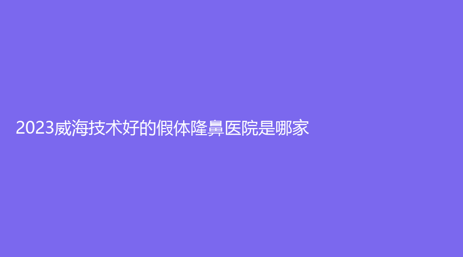 2023威海技術(shù)好的假體隆鼻醫(yī)院是哪家？中心醫(yī)院科、修形美林、怡瑞等機(jī)構(gòu)榜
