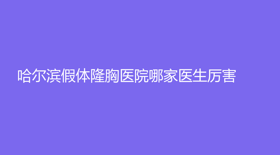 哈爾濱假體隆胸醫(yī)院哪家醫(yī)生厲害？圣芙、諾依美、美之術(shù)診所等機(jī)構(gòu)登頂前三