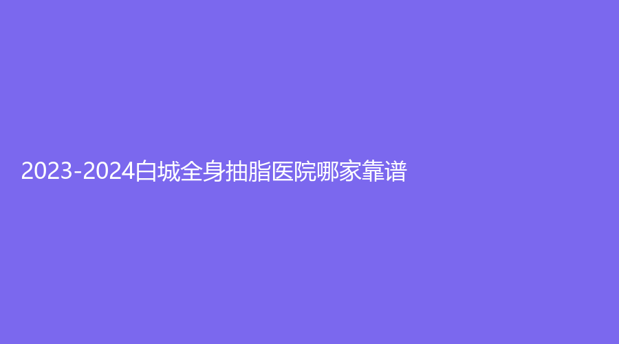 2023-2024白城全身抽脂醫(yī)院哪家靠譜？康麗亞、長春、薇斯等機(jī)構(gòu)受追捧！