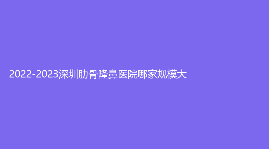 2022-2023深圳肋骨隆鼻醫(yī)院哪家規(guī)模大？