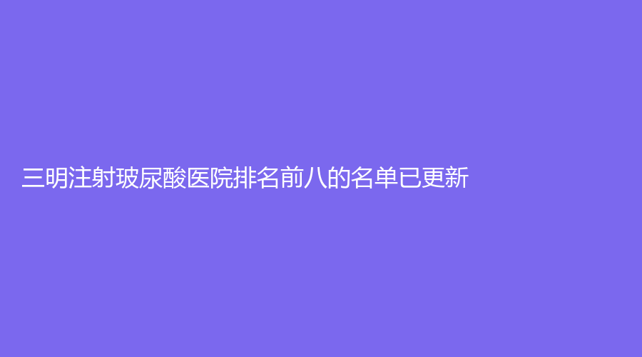 三明注射玻尿酸醫(yī)院排名前八的名單已更新！