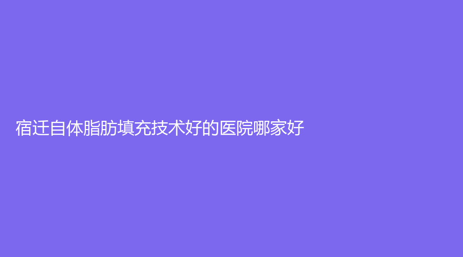 宿遷自體脂肪填充技術(shù)好的醫(yī)院哪家好？天黛醫(yī)學(xué)、環(huán)亞、泗陽瑞麗診所等機(jī)構(gòu)登頂前五！