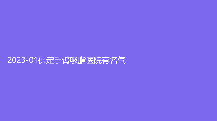 2023-01保定手臂吸脂醫(yī)院有名氣？長城手足外科醫(yī)院燒傷科、璀璨、快安仕等機(jī)構(gòu)哪家好？