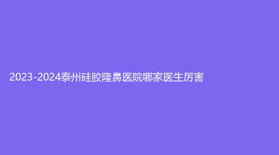 2023-2024泰州硅膠隆鼻醫(yī)院哪家醫(yī)生厲害？泰勒美、靖江萊美診所、中國醫(yī)藥城醫(yī)院微創(chuàng)中心等機構(gòu)哪個便宜？