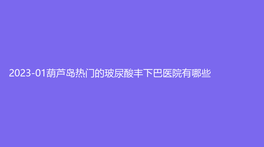 2023-01葫蘆島熱門的玻尿酸豐下巴醫(yī)院有哪些？婦科醫(yī)院中心、伊麗家診所、市中心醫(yī)院燒傷科等機構(gòu)哪家技術(shù)好？