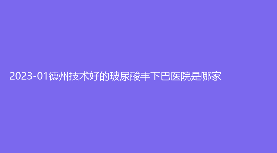 2023-01德州技術(shù)好的玻尿酸豐下巴醫(yī)院是哪家？市陵城區(qū)中醫(yī)院科、齊河聯(lián)美診