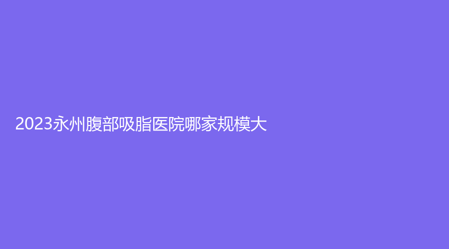 2023永州腹部吸脂醫(yī)院哪家規(guī)模大？