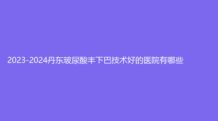 2023-2024丹東玻尿酸豐下巴技術好的醫(yī)院有哪些？新運診所、艾咪診所、詩莉花等機構位列前五！