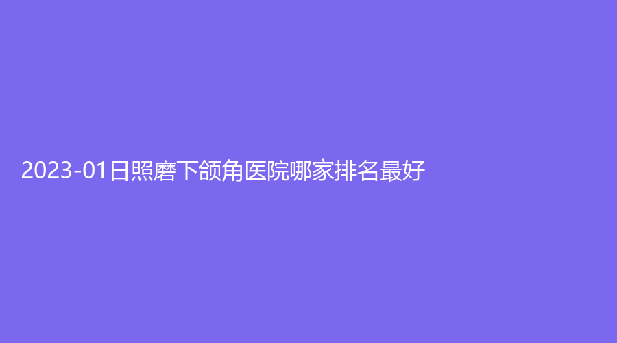 2023-01日照磨下頜角醫(yī)院哪家排名好？賽特診所、爍美診所、美林苑等機(jī)構(gòu)哪家醫(yī)生有責(zé)任心？