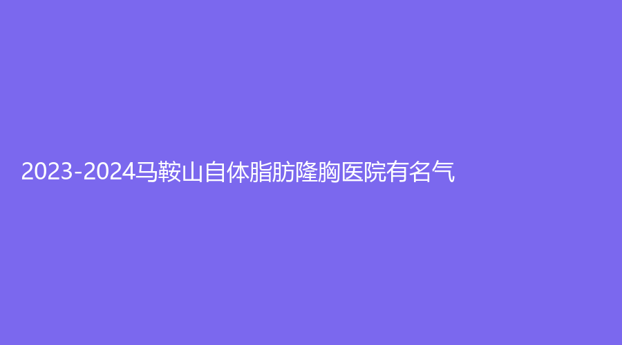 2023-2024馬鞍山自體脂肪隆胸醫(yī)院有名氣？