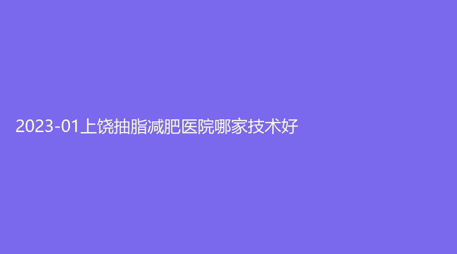 2023-01上饒抽脂減肥醫(yī)院哪家技術(shù)好？上堯星辰、太洋花（美艾）、卓真等機(jī)構(gòu)