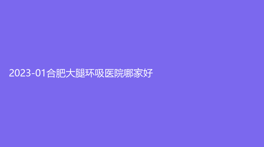 2023-01合肥大腿環(huán)吸醫(yī)院哪家好？玉顏、安徽未萊、竹一等機(jī)構(gòu)穩(wěn)居前五！