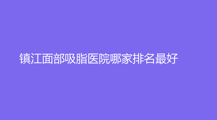 鎮(zhèn)江面部吸脂醫(yī)院哪家排名好？