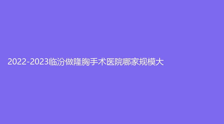 2022-2023臨汾做隆胸手術(shù)醫(yī)院哪家規(guī)模大？